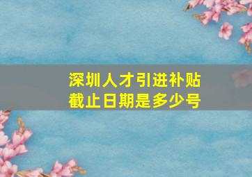 深圳人才引进补贴截止日期是多少号