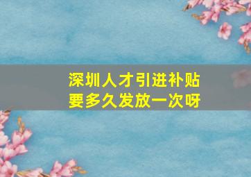 深圳人才引进补贴要多久发放一次呀