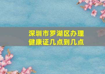 深圳市罗湖区办理健康证几点到几点