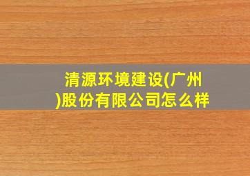 清源环境建设(广州)股份有限公司怎么样