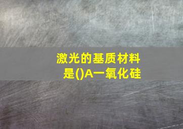 激光的基质材料是()A一氧化硅