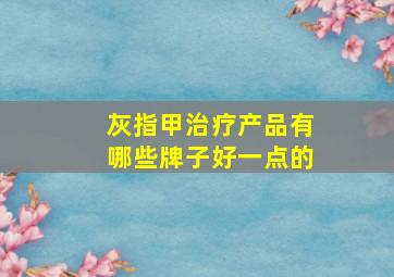 灰指甲治疗产品有哪些牌子好一点的