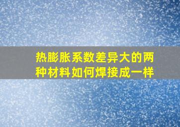 热膨胀系数差异大的两种材料如何焊接成一样