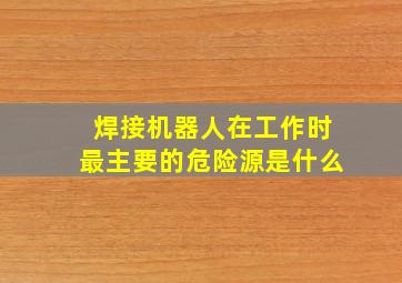 焊接机器人在工作时最主要的危险源是什么