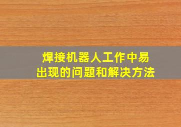 焊接机器人工作中易出现的问题和解决方法