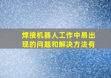 焊接机器人工作中易出现的问题和解决方法有