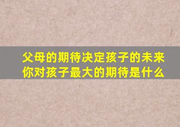 父母的期待决定孩子的未来你对孩子最大的期待是什么