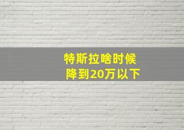 特斯拉啥时候降到20万以下