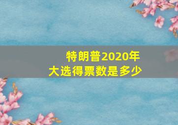 特朗普2020年大选得票数是多少