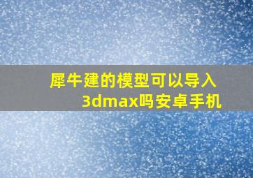 犀牛建的模型可以导入3dmax吗安卓手机