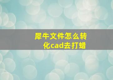 犀牛文件怎么转化cad去打蜡