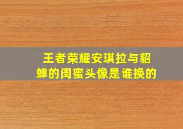 王者荣耀安琪拉与貂蝉的闺蜜头像是谁换的