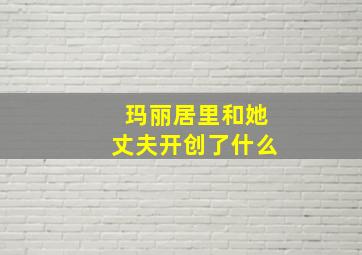 玛丽居里和她丈夫开创了什么