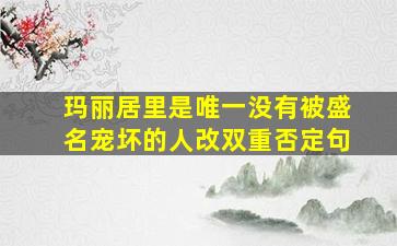 玛丽居里是唯一没有被盛名宠坏的人改双重否定句