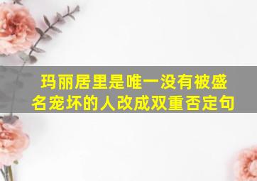 玛丽居里是唯一没有被盛名宠坏的人改成双重否定句