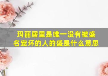 玛丽居里是唯一没有被盛名宠坏的人的盛是什么意思