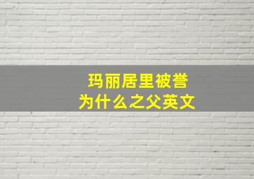 玛丽居里被誉为什么之父英文