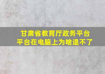 甘肃省教育厅政务平台平台在电脑上为啥退不了