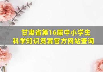 甘肃省第16届中小学生科学知识竞赛官方网站查询