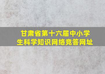 甘肃省第十六届中小学生科学知识网络竞答网址