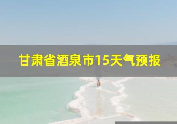 甘肃省酒泉市15天气预报