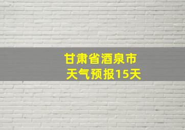 甘肃省酒泉市天气预报15天