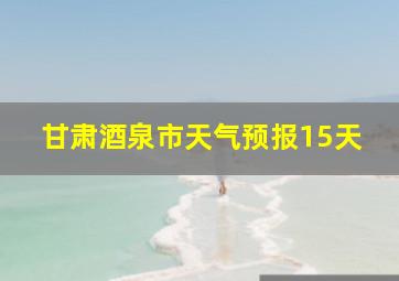 甘肃酒泉市天气预报15天