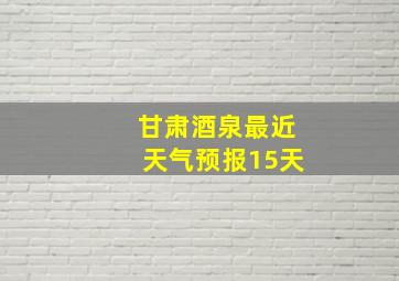 甘肃酒泉最近天气预报15天