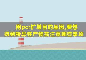 用pcr扩增目的基因,要想得到特异性产物需注意哪些事项