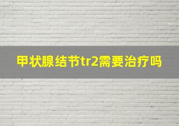 甲状腺结节tr2需要治疗吗