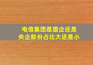 电信集团是国企还是央企股份占比大还是小