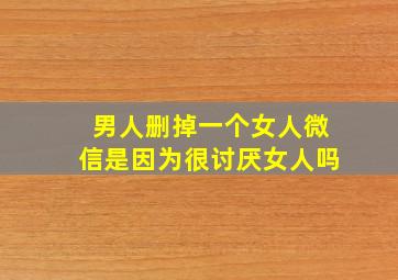 男人删掉一个女人微信是因为很讨厌女人吗