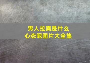 男人拉黑是什么心态呢图片大全集