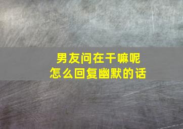 男友问在干嘛呢怎么回复幽默的话