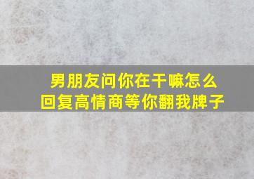 男朋友问你在干嘛怎么回复高情商等你翻我牌子