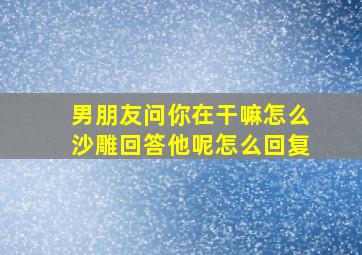 男朋友问你在干嘛怎么沙雕回答他呢怎么回复