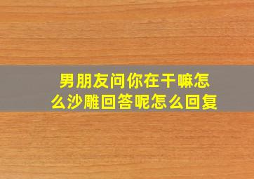 男朋友问你在干嘛怎么沙雕回答呢怎么回复