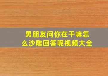 男朋友问你在干嘛怎么沙雕回答呢视频大全