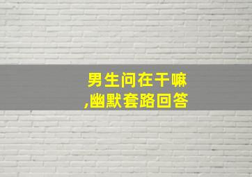 男生问在干嘛,幽默套路回答