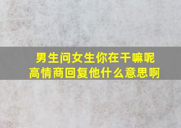 男生问女生你在干嘛呢高情商回复他什么意思啊