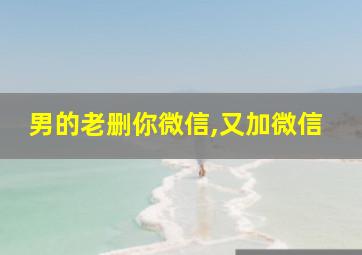 男的老删你微信,又加微信