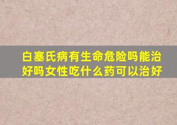 白塞氏病有生命危险吗能治好吗女性吃什么药可以治好