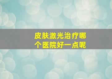 皮肤激光治疗哪个医院好一点呢