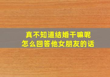 真不知道结婚干嘛呢怎么回答他女朋友的话