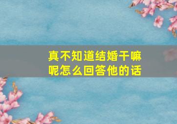 真不知道结婚干嘛呢怎么回答他的话