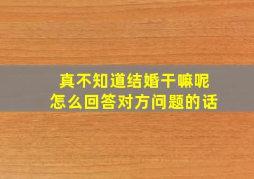 真不知道结婚干嘛呢怎么回答对方问题的话