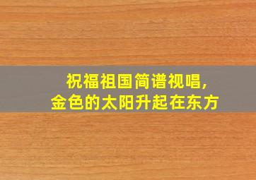 祝福祖国简谱视唱,金色的太阳升起在东方