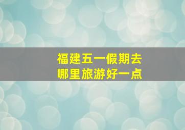 福建五一假期去哪里旅游好一点