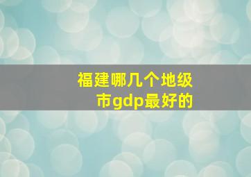 福建哪几个地级市gdp最好的