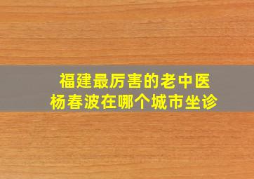 福建最厉害的老中医杨春波在哪个城市坐诊